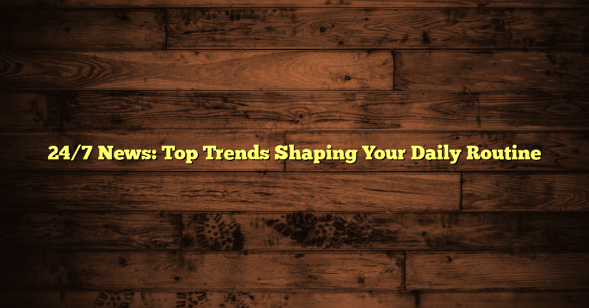 24/7 News: Top Trends Shaping Your Daily Routine