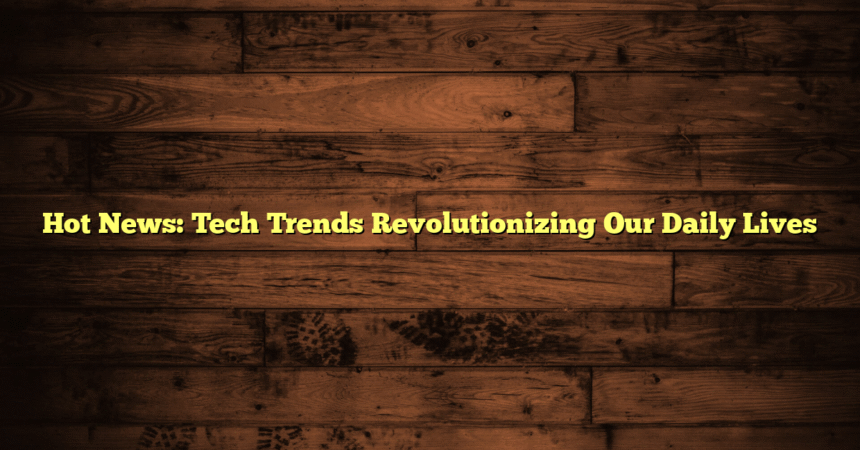 Hot News: Tech Trends Revolutionizing Our Daily Lives